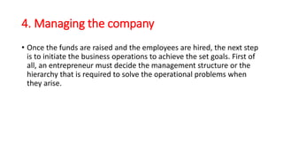 4. Managing the company
• Once the funds are raised and the employees are hired, the next step
is to initiate the business operations to achieve the set goals. First of
all, an entrepreneur must decide the management structure or the
hierarchy that is required to solve the operational problems when
they arise.
 