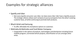 Examples for strategic alliances
• Spotify and Uber
• Not every Spotify consumer uses Uber, nor does every Uber rider have a Spotify account.
The strategic alliance allows each company to pursue prospects from the other’s existing
customer base, all while continuing to promote both products.
• Bharti Airtel and Samsung
• To offer affordable 4G smartphone options to customers
• Mahindra & Mahindra and Ford Motor Company
• Cooperation in the sphere of products, technologies and distribution including future
mobility program, connected vehicle projects, electrification of cars amongst other
areas.
 