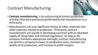Contract Manufacturing
• Contract manufacturing is an outsourcing of certain production
activities that were previously performed by the manufacturer to a
third-party
• Manufacturers can save significant money on labor, materials and
other expenses related to production. Third-party contract
manufacturers are usually in developing countries with an abundant
supply of cheap labor and minimal regulations. So long as the
company maintains appropriate oversight, contract manufacturing
can permit a company to lower its production costs, maintain the
quality of its production, and increase its profit margins.
 