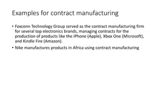 Examples for contract manufacturing
• Foxconn Technology Group served as the contract manufacturing firm
for several top electronics brands, managing contracts for the
production of products like the iPhone (Apple), Xbox One (Microsoft),
and Kindle Fire (Amazon).
• Nike manufactures products in Africa using contract manufacturing
 