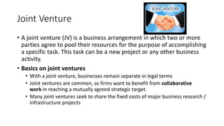 Joint Venture
• A joint venture (JV) is a business arrangement in which two or more
parties agree to pool their resources for the purpose of accomplishing
a specific task. This task can be a new project or any other business
activity.
• Basics on joint ventures
• With a joint venture, businesses remain separate in legal terms
• Joint ventures are common, as firms want to benefit from collaborative
work in reaching a mutually agreed strategic target.
• Many joint ventures seek to share the fixed costs of major business research /
infrastructure projects
 