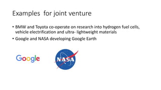 Examples for joint venture
• BMW and Toyota co-operate on research into hydrogen fuel cells,
vehicle electrification and ultra- lightweight materials
• Google and NASA developing Google Earth
 
