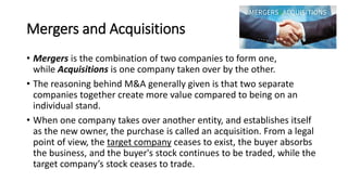 Mergers and Acquisitions
• Mergers is the combination of two companies to form one,
while Acquisitions is one company taken over by the other.
• The reasoning behind M&A generally given is that two separate
companies together create more value compared to being on an
individual stand.
• When one company takes over another entity, and establishes itself
as the new owner, the purchase is called an acquisition. From a legal
point of view, the target company ceases to exist, the buyer absorbs
the business, and the buyer's stock continues to be traded, while the
target company’s stock ceases to trade.
 