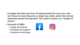 • A merger describes two firms of approximately the same size, who
join forces to move forward as a single new entity, rather than remain
separately owned and operated. This action is known as a "merger of
equals.“
• Examples of M&A
• Google and Android
• Facebook and Instagram
• Facebook and whatsapp
 