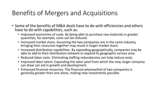 Benefits of Mergers and Acquisitions
• Some of the benefits of M&A deals have to do with efficiencies and others
have to do with capabilities, such as:
• Improved economies of scale. By being able to purchase raw materials in greater
quantities, for example, costs can be reduced.
• Increased market share. Assuming the two companies are in the same industry,
bringing their resources together may result in larger market share.
• Increased distribution capabilities. By expanding geographically, companies may be
able to add to their distribution network or expand its geographic service area.
• Reduced labor costs. Eliminating staffing redundancies can help reduce costs.
• Improved labor talent. Expanding the labor pool from which the new, larger company
can draw can aid in growth and development.
• Enhanced financial resources. The financial wherewithal of two companies is
generally greater than one alone, making new investments possible.
 