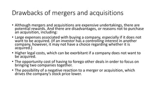 Drawbacks of mergers and acquisitions
• Although mergers and acquisitions are expensive undertakings, there are
potential rewards. And there are disadvantages, or reasons not to purchase
an acquisition, including:
• Large expenses associated with buying a company, especially if it does not
want to be acquired. (If an investor has a controlling interest in another
company, however, it may not have a choice regarding whether it is
acquired.)
• Higher legal costs, which can be exorbitant if a company does not want to
be acquired.
• The opportunity cost of having to forego other deals in order to focus on
bringing two companies together.
• The possibility of a negative reaction to a merger or acquisition, which
drives the company’s stock price lower.
 