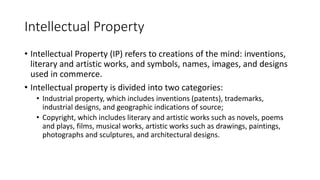Intellectual Property
• Intellectual Property (IP) refers to creations of the mind: inventions,
literary and artistic works, and symbols, names, images, and designs
used in commerce.
• Intellectual property is divided into two categories:
• Industrial property, which includes inventions (patents), trademarks,
industrial designs, and geographic indications of source;
• Copyright, which includes literary and artistic works such as novels, poems
and plays, films, musical works, artistic works such as drawings, paintings,
photographs and sculptures, and architectural designs.
 