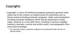 Copyrights
• Copyright is a form of intellectual property protection granted under
Indian law to the creators of original works of authorship such as
literary works (including computer programs, tables and compilations
including computer databases which may be expressed in words,
codes, schemes or in any other form, including a machine readable
medium), dramatic, musical and artistic works, cinematographic films
and sound recordings.
• For example, books, computer programs are protected under the Act as
literary works.
 