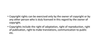 • Copyright rights can be exercised only by the owner of copyright or by
any other person who is duly licensed in this regard by the owner of
copyright.
• Copyrights include the right of adaptation, right of reproduction, right
of publication, right to make translations, communication to public
etc.
 
