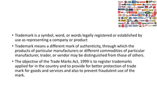 • Trademark is a symbol, word, or words legally registered or established by
use as representing a company or product
• Trademark means a different mark of authenticity, through which the
products of particular manufacturers or different commodities of particular
manufacturer, trader, or vendor may be distinguished from those of others.
• The objective of the Trade Marks Act, 1999 is to register trademarks
applied for in the country and to provide for better protection of trade
mark for goods and services and also to prevent fraudulent use of the
mark.
 