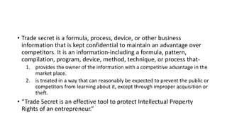 • Trade secret is a formula, process, device, or other business
information that is kept confidential to maintain an advantage over
competitors. It is an information-including a formula, pattern,
compilation, program, device, method, technique, or process that-
1. provides the owner of the information with a competitive advantage in the
market place.
2. is treated in a way that can reasonably be expected to prevent the public or
competitors from learning about it, except through improper acquisition or
theft.
• “Trade Secret is an effective tool to protect Intellectual Property
Rights of an entrepreneur.”
 