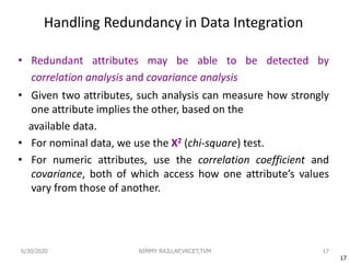 Handling Redundancy in Data Integration
• Redundant attributes may be able to be detected by
correlation analysis and covariance analysis
• Given two attributes, such analysis can measure how strongly
one attribute implies the other, based on the
available data.
• For nominal data, we use the Χ2 (chi-square) test.
• For numeric attributes, use the correlation coefficient and
covariance, both of which access how one attribute’s values
vary from those of another.
17
17
6/30/2020 NIMMY RAJU,AP,VKCET,TVM
 