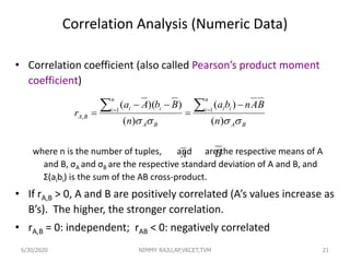 Correlation Analysis (Numeric Data)
• Correlation coefficient (also called Pearson’s product moment
coefficient)
where n is the number of tuples, and are the respective means of A
and B, σA and σB are the respective standard deviation of A and B, and
Σ(aibi) is the sum of the AB cross-product.
• If rA,B > 0, A and B are positively correlated (A’s values increase as
B’s). The higher, the stronger correlation.
• rA,B = 0: independent; rAB < 0: negatively correlated
BA
n
i ii
BA
n
i ii
BA
n
BAnba
n
BbAa
r
 )(
)(
)(
))(( 11
,
 




A
21
B
6/30/2020 NIMMY RAJU,AP,VKCET,TVM
 
