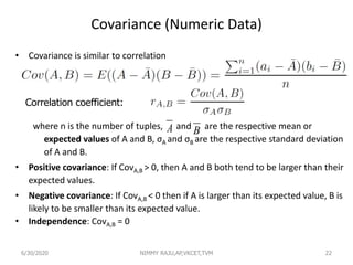 Covariance (Numeric Data)
• Covariance is similar to correlation
where n is the number of tuples, and are the respective mean or
expected values of A and B, σA and σB are the respective standard deviation
of A and B.
• Positive covariance: If CovA,B > 0, then A and B both tend to be larger than their
expected values.
• Negative covariance: If CovA,B < 0 then if A is larger than its expected value, B is
likely to be smaller than its expected value.
• Independence: CovA,B = 0
22
A B
Correlation coefficient:
6/30/2020 NIMMY RAJU,AP,VKCET,TVM
 