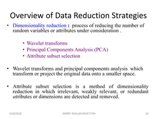 Overview of Data Reduction Strategies
• Dimensionality reduction : process of reducing the number of
random variables or attributes under consideration .
• Wavelet transforms
• Principal Components Analysis (PCA)
• Attribute subset selection
• Wavelet transforms and principal components analysis which
transform or project the original data onto a smaller space.
• Attribute subset selection is a method of dimensionality
reduction in which irrelevant, weakly relevant, or redundant
attributes or dimensions are detected and removed.
266/30/2020 NIMMY RAJU,AP,VKCET,TVM
 