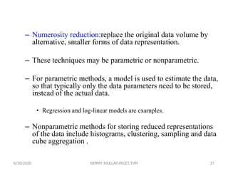 – Numerosity reduction:replace the original data volume by
alternative, smaller forms of data representation.
– These techniques may be parametric or nonparametric.
– For parametric methods, a model is used to estimate the data,
so that typically only the data parameters need to be stored,
instead of the actual data.
• Regression and log-linear models are examples.
– Nonparametric methods for storing reduced representations
of the data include histograms, clustering, sampling and data
cube aggregation .
276/30/2020 NIMMY RAJU,AP,VKCET,TVM
 