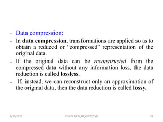 – Data compression:
– In data compression, transformations are applied so as to
obtain a reduced or “compressed” representation of the
original data.
– If the original data can be reconstructed from the
compressed data without any information loss, the data
reduction is called lossless.
– If, instead, we can reconstruct only an approximation of
the original data, then the data reduction is called lossy.
286/30/2020 NIMMY RAJU,AP,VKCET,TVM
 