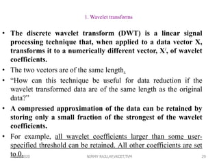 29
1. Wavelet transforms
• The discrete wavelet transform (DWT) is a linear signal
processing technique that, when applied to a data vector X,
transforms it to a numerically different vector, X/, of wavelet
coefficients.
• The two vectors are of the same length.
• “How can this technique be useful for data reduction if the
wavelet transformed data are of the same length as the original
data?”
• A compressed approximation of the data can be retained by
storing only a small fraction of the strongest of the wavelet
coefficients.
• For example, all wavelet coefficients larger than some user-
specified threshold can be retained. All other coefficients are set
to 0.6/30/2020 NIMMY RAJU,AP,VKCET,TVM
 