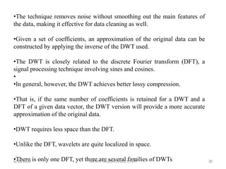 •The technique removes noise without smoothing out the main features of
the data, making it effective for data cleaning as well.
•Given a set of coefficients, an approximation of the original data can be
constructed by applying the inverse of the DWT used.
•The DWT is closely related to the discrete Fourier transform (DFT), a
signal processing technique involving sines and cosines.
•
•In general, however, the DWT achieves better lossy compression.
•That is, if the same number of coefficients is retained for a DWT and a
DFT of a given data vector, the DWT version will provide a more accurate
approximation of the original data.
•DWT requires less space than the DFT.
•Unlike the DFT, wavelets are quite localized in space.
•There is only one DFT, yet there are several families of DWTs6/30/2020 NIMMY RAJU,AP,VKCET,TVM 30
 