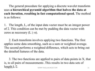 The general procedure for applying a discrete wavelet transform
uses a hierarchical pyramid algorithm that halves the data at
each iteration, resulting in fast computational speed. The method
is as follows:
1. The length, L, of the input data vector must be an integer power
of 2. This condition can be met by padding the data vector with
zeros as necessary (L ≥ n).
2. Each transform involves applying two functions. The first
applies some data smoothing, such as a sum or weighted average.
The second performs a weighted difference, which acts to bring out
the detailed features of the data.
3. The two functions are applied to pairs of data points in X, that
is, to all pairs of measurements .This results in two data sets of
length L/2.6/30/2020 NIMMY RAJU,AP,VKCET,TVM 31
 