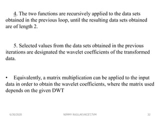 4. The two functions are recursively applied to the data sets
obtained in the previous loop, until the resulting data sets obtained
are of length 2.
5. Selected values from the data sets obtained in the previous
iterations are designated the wavelet coefficients of the transformed
data.
• Equivalently, a matrix multiplication can be applied to the input
data in order to obtain the wavelet coefficients, where the matrix used
depends on the given DWT
6/30/2020 NIMMY RAJU,AP,VKCET,TVM 32
 