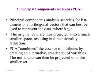 2.Principal Components Analysis (PCA)
• Principal components analysis searches for k n-
dimensional orthogonal vectors that can best be
used to represent the data, where k ≤ n.
• The original data are thus projected onto a much
smaller space, resulting in dimensionality
reduction.
• PCA “combines” the essence of attributes by
creating an alternative, smaller set of variables.
The initial data can then be projected onto this
smaller set.
346/30/2020 NIMMY RAJU,AP,VKCET,TVM
 