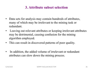 3. Attribute subset selection
• Data sets for analysis may contain hundreds of attributes,
many of which may be irrelevant to the mining task or
redundant.
• Leaving out relevant attributes or keeping irrelevant attributes
may be detrimental, causing confusion for the mining
algorithm employed.
• This can result in discovered patterns of poor quality.
• In addition, the added volume of irrelevant or redundant
attributes can slow down the mining process.
366/30/2020 NIMMY RAJU,AP,VKCET,TVM
 