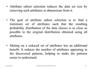 • Attribute subset selection reduces the data set size by
removing such attributes or dimensions from it.
• The goal of attribute subset selection is to find a
minimum set of attributes such that the resulting
probability distribution of the data classes is as close as
possible to the original distribution obtained using all
attributes.
• Mining on a reduced set of attributes has an additional
benefit: It reduces the number of attributes appearing in
the discovered patterns, helping to make the patterns
easier to understand.
6/30/2020 NIMMY RAJU,AP,VKCET,TVM 37
 