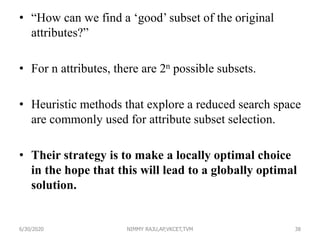 • “How can we find a ‘good’ subset of the original
attributes?”
• For n attributes, there are 2n possible subsets.
• Heuristic methods that explore a reduced search space
are commonly used for attribute subset selection.
• Their strategy is to make a locally optimal choice
in the hope that this will lead to a globally optimal
solution.
6/30/2020 NIMMY RAJU,AP,VKCET,TVM 38
 