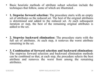 • Basic heuristic methods of attribute subset selection include the
techniques that follow, some of which are illustrated .
• 1. Stepwise forward selection: The procedure starts with an empty
set of attributes as the reduced set. The best of the original attributes
is determined and added to the reduced set. At each subsequent
iteration or step, the best of the remaining original attributes is
added to the set.
• 2. Stepwise backward elimination: The procedure starts with the
full set of attributes. At each step, it removes the worst attribute
remaining in the set.
• 3. Combination of forward selection and backward elimination:
The stepwise forward selection and backward elimination methods
can be combined so that, at each step, the procedure selects the best
attribute and removes the worst from among the remaining
attributes.
6/30/2020 NIMMY RAJU,AP,VKCET,TVM 39
 