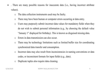 6/30/2020 NIMMY RAJU,AP,VKCET,TVM 4
 . There are many possible reasons for inaccurate data (i.e., having incorrect attribute
values).
o The data collection instruments used may be faulty.
o There may have been human or computer errors occurring at data entry.
o Users may purposely submit incorrect data values for mandatory fields when they
do not wish to submit personal information (e.g., by choosing the default value
“January 1” displayed for birthday). This is known as disguised missing data.
o Errors in data transmission can also occur.
o There may be technology limitations such as limited buffer size for coordinating
synchronized data transfer and consumption.
o Incorrect data may also result from inconsistencies in naming conventions or data
codes, or inconsistent formats for input fields (e.g., date).
o Duplicate tuples also require data cleaning.
 