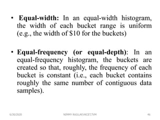• Equal-width: In an equal-width histogram,
the width of each bucket range is uniform
(e.g., the width of $10 for the buckets)
• Equal-frequency (or equal-depth): In an
equal-frequency histogram, the buckets are
created so that, roughly, the frequency of each
bucket is constant (i.e., each bucket contains
roughly the same number of contiguous data
samples).
6/30/2020 NIMMY RAJU,AP,VKCET,TVM 46
 
