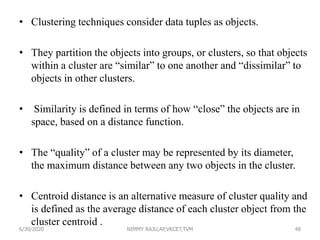 • Clustering techniques consider data tuples as objects.
• They partition the objects into groups, or clusters, so that objects
within a cluster are “similar” to one another and “dissimilar” to
objects in other clusters.
• Similarity is defined in terms of how “close” the objects are in
space, based on a distance function.
• The “quality” of a cluster may be represented by its diameter,
the maximum distance between any two objects in the cluster.
• Centroid distance is an alternative measure of cluster quality and
is defined as the average distance of each cluster object from the
cluster centroid .
6/30/2020 NIMMY RAJU,AP,VKCET,TVM 48
 