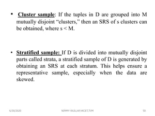 • Cluster sample: If the tuples in D are grouped into M
mutually disjoint “clusters,” then an SRS of s clusters can
be obtained, where s < M.
• Stratified sample: If D is divided into mutually disjoint
parts called strata, a stratified sample of D is generated by
obtaining an SRS at each stratum. This helps ensure a
representative sample, especially when the data are
skewed.
6/30/2020 NIMMY RAJU,AP,VKCET,TVM 50
 