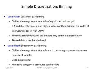Simple Discretization: Binning
• Equal-width (distance) partitioning
– Divides the range into N intervals of equal size: uniform grid
– if A and B are the lowest and highest values of the attribute, the width of
intervals will be: W = (B –A)/N.
– The most straightforward, but outliers may dominate presentation
– Skewed data is not handled well
• Equal-depth (frequency) partitioning
– Divides the range into N intervals, each containing approximately same
number of samples
– Good data scaling
– Managing categorical attributes can be tricky
596/30/2020 NIMMY RAJU,AP,VKCET,TVM
 