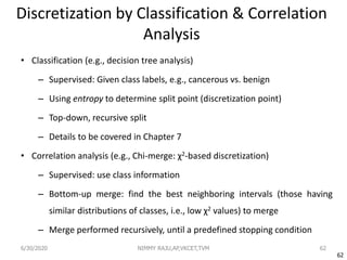 62
Discretization by Classification & Correlation
Analysis
• Classification (e.g., decision tree analysis)
– Supervised: Given class labels, e.g., cancerous vs. benign
– Using entropy to determine split point (discretization point)
– Top-down, recursive split
– Details to be covered in Chapter 7
• Correlation analysis (e.g., Chi-merge: χ2-based discretization)
– Supervised: use class information
– Bottom-up merge: find the best neighboring intervals (those having
similar distributions of classes, i.e., low χ2 values) to merge
– Merge performed recursively, until a predefined stopping condition
6/30/2020 NIMMY RAJU,AP,VKCET,TVM 62
 