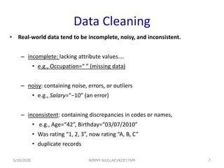 Data Cleaning
• Real-world data tend to be incomplete, noisy, and inconsistent.
– incomplete: lacking attribute values….
• e.g., Occupation=“ ” (missing data)
– noisy: containing noise, errors, or outliers
• e.g., Salary=“−10” (an error)
– inconsistent: containing discrepancies in codes or names,
• e.g., Age=“42”, Birthday=“03/07/2010”
• Was rating “1, 2, 3”, now rating “A, B, C”
• duplicate records
76/30/2020 NIMMY RAJU,AP,VKCET,TVM
 