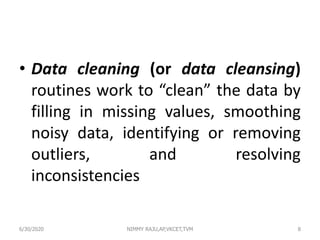 • Data cleaning (or data cleansing)
routines work to “clean” the data by
filling in missing values, smoothing
noisy data, identifying or removing
outliers, and resolving
inconsistencies
86/30/2020 NIMMY RAJU,AP,VKCET,TVM
 