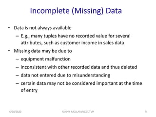 Incomplete (Missing) Data
• Data is not always available
– E.g., many tuples have no recorded value for several
attributes, such as customer income in sales data
• Missing data may be due to
– equipment malfunction
– inconsistent with other recorded data and thus deleted
– data not entered due to misunderstanding
– certain data may not be considered important at the time
of entry
96/30/2020 NIMMY RAJU,AP,VKCET,TVM
 