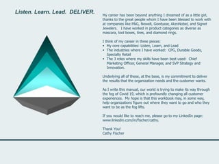 Listen. Learn. Lead. DELIVER.
My career has been beyond anything I dreamed of as a little girl,
thanks to the great people whom I have been blessed to work with
at companies like P&G, Newell, Goodyear, AkzoNobel, and Signet
Jewelers. I have worked in product categories as diverse as
mascara, tool boxes, tires, and diamond rings.
I think of my career in three pieces:
 My core capabilities: Listen, Learn, and Lead
 The industries where I have worked: CPG, Durable Goods,
Specialty Retail
 The 3 roles where my skills have been best used: Chief
Marketing Officer, General Manager, and SVP Strategy and
Innovation.
Underlying all of these, at the base, is my commitment to deliver
the results that the organization needs and the customer wants.
As I write this manual, our world is trying to make its way through
the fog of Covid 19, which is profoundly changing all customer
experiences. My hope is that this workbook may, in some way,
help organizations figure out where they want to go and who they
want to be as the fog lifts.
If you would like to reach me, please go to my LinkedIn page:
www.linkedin.com/in/fischer/cathy.
Thank You!
Cathy Fischer
Listen. Learn. Lead. DELIVER.
 