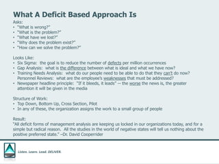 Listen. Learn. Lead. DELIVER.
What A Deficit Based Approach Is
Asks:
• “What is wrong?”
• “What is the problem?”
• “What have we lost?”
• “Why does the problem exist?”
• “How can we solve the problem?”
Looks Like:
• Six Sigma: the goal is to reduce the number of defects per million occurrences
• Gap Analysis: what is the difference between what is ideal and what we have now?
• Training Needs Analysis: what do our people need to be able to do that they can’t do now?
Personnel Reviews: what are the employee’s weaknesses that must be addressed?
• Newspaper headline principle: “If it bleeds, it leads” -- the worse the news is, the greater
attention it will be given in the media
Structure of Work:
• Top Down, Bottom Up, Cross Section, Pilot
• In any of these, the organization assigns the work to a small group of people
Result:
“All deficit forms of management analysis are keeping us locked in our organizations today, and for a
simple but radical reason. All the studies in the world of negative states will tell us nothing about the
positive preferred state.” –Dr. David Cooperrider
 