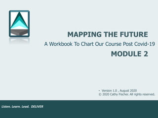 Listen. Learn. Lead. DELIVER.
Listen. Learn. Lead. DELIVER
MAPPING THE FUTURE
• Version 1.0 , August 2020
© 2020 Cathy Fischer. All rights reserved.
A Workbook To Chart Our Course Post Covid-19
MODULE 2
 