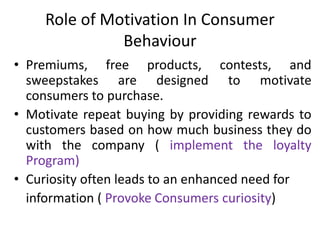 Role of Motivation In Consumer
Behaviour
• Premiums, free products, contests, and
sweepstakes are designed to motivate
consumers to purchase.
• Motivate repeat buying by providing rewards to
customers based on how much business they do
with the company ( implement the loyalty
Program)
• Curiosity often leads to an enhanced need for
information ( Provoke Consumers curiosity)
 