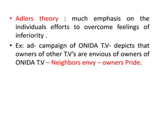• Adlers theory : much emphasis on the
individuals efforts to overcome feelings of
inferiority .
• Ex: ad- campaign of ONIDA T.V- depicts that
owners of other T.V’s are envious of owners of
ONIDA T.V – Neighbors envy – owners Pride.
 