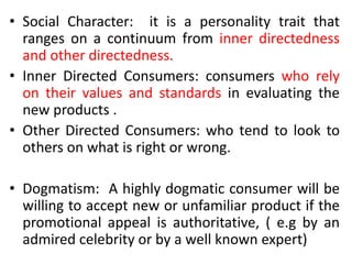 • Social Character: it is a personality trait that
ranges on a continuum from inner directedness
and other directedness.
• Inner Directed Consumers: consumers who rely
on their values and standards in evaluating the
new products .
• Other Directed Consumers: who tend to look to
others on what is right or wrong.
• Dogmatism: A highly dogmatic consumer will be
willing to accept new or unfamiliar product if the
promotional appeal is authoritative, ( e.g by an
admired celebrity or by a well known expert)
 