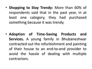 • Shopping to Stay Trendy: More than 60% of
respondents said that in the past year, in at
least one category, they had purchased
something because it was trendy.
• Adoption of Time-Saving Products and
Services. A young family in Bhubaneshwar
contracted out the refurbishment and painting
of their house to an end-to-end provider to
avoid the hassle of dealing with multiple
contractors.
 