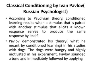 Classical Conditioning by Ivan Pavlov(
Russian Psychologist)
• According to Pavolvian theory, conditioned
learning results when a stimulus that is paired
with another stimulus that elicits a known
response serves to produce the same
response by itself.
• Pavlov demonstrated his theory( what he
meant by conditioned learning) in his studies
with dogs. The dogs were hungry and highly
motivated in his experiment, Pavlov sounded
a tone and immediately followed by applying
 