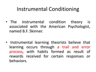 Instrumental Conditioning
• The instrumental condition theory is
associated with the American Psychologist,
named B.F. Skinner.
• Instrumental learning theorists believe that
learning occurs through a trail and error
process, with habits formed as result of
rewards received for certain responses or
behaviors.
 
