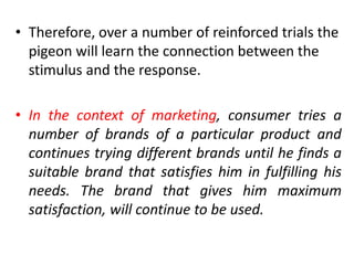 • Therefore, over a number of reinforced trials the
pigeon will learn the connection between the
stimulus and the response.
• In the context of marketing, consumer tries a
number of brands of a particular product and
continues trying different brands until he finds a
suitable brand that satisfies him in fulfilling his
needs. The brand that gives him maximum
satisfaction, will continue to be used.
 