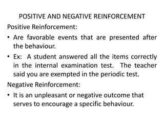 POSITIVE AND NEGATIVE REINFORCEMENT
Positive Reinforcement:
• Are favorable events that are presented after
the behaviour.
• Ex: A student answered all the items correctly
in the internal examination test. The teacher
said you are exempted in the periodic test.
Negative Reinforcement:
• It is an unpleasant or negative outcome that
serves to encourage a specific behaviour.
 